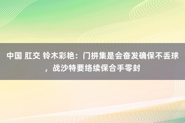 中国 肛交 铃木彩艳：门拼集是会奋发确保不丢球，战沙特要络续保合手零封