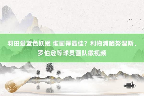 羽田爱蓝色妖姬 谁画得最佳？利物浦晒努涅斯、罗伯逊等球员画队徽视频