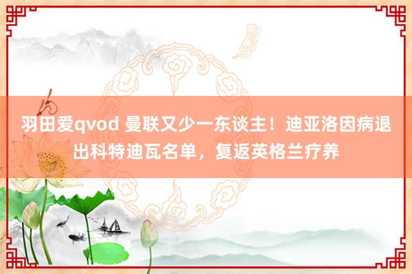 羽田爱qvod 曼联又少一东谈主！迪亚洛因病退出科特迪瓦名单，复返英格兰疗养