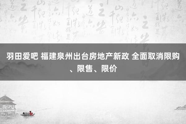 羽田爱吧 福建泉州出台房地产新政 全面取消限购、限售、限价