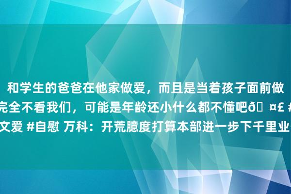 和学生的爸爸在他家做爱，而且是当着孩子面前做爱，太刺激了，孩子完全不看我们，可能是年龄还小什么都不懂吧🤣 #同城 #文爱 #自慰 万科：开荒臆度打算本部进一步下千里业务前列，平直选藏首要技俩操盘