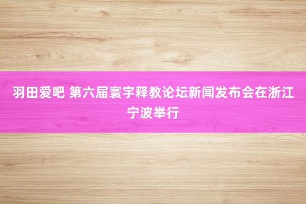 羽田爱吧 第六届寰宇释教论坛新闻发布会在浙江宁波举行