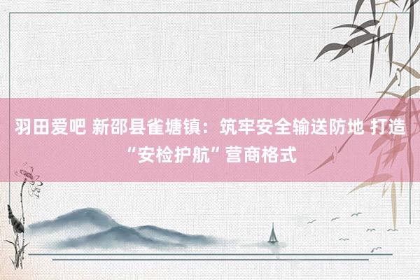 羽田爱吧 新邵县雀塘镇：筑牢安全输送防地 打造“安检护航”营商格式