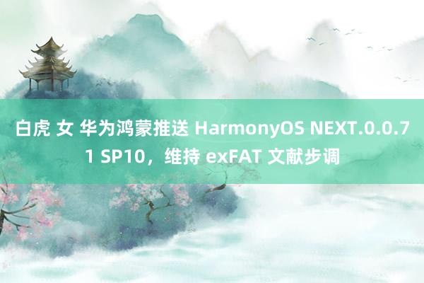 白虎 女 华为鸿蒙推送 HarmonyOS NEXT.0.0.71 SP10，维持 exFAT 文献步调