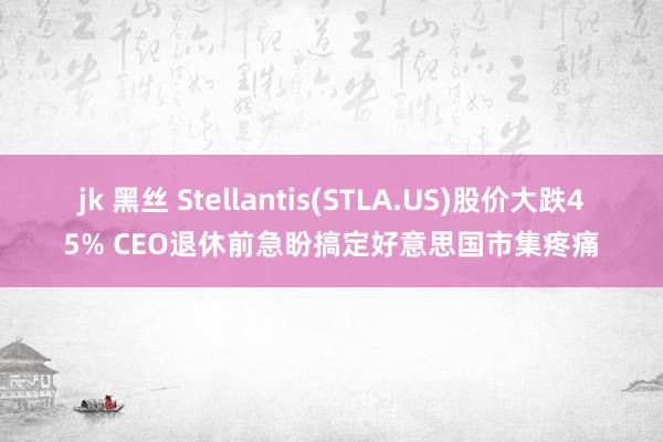 jk 黑丝 Stellantis(STLA.US)股价大跌45% CEO退休前急盼搞定好意思国市集疼痛