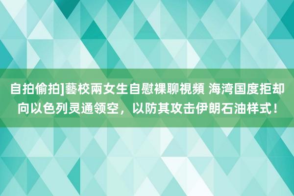 自拍偷拍]藝校兩女生自慰裸聊視頻 海湾国度拒却向以色列灵通领空，以防其攻击伊朗石油样式！