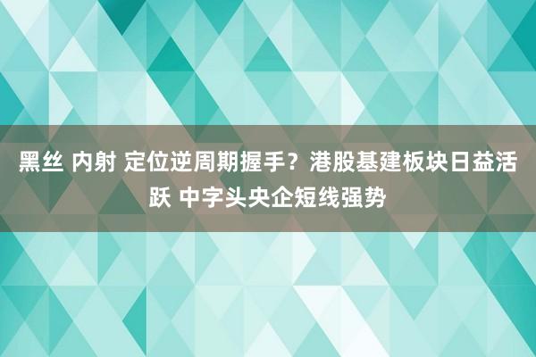 黑丝 内射 定位逆周期握手？港股基建板块日益活跃 中字头央企短线强势