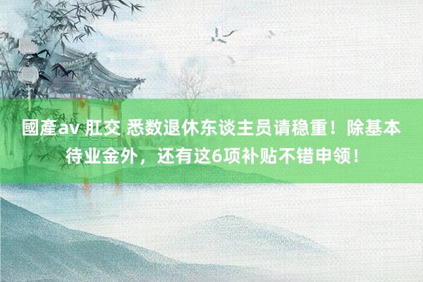 國產av 肛交 悉数退休东谈主员请稳重！除基本待业金外，还有这6项补贴不错申领！