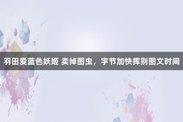 羽田爱蓝色妖姬 卖掉图虫，字节加快挥别图文时间