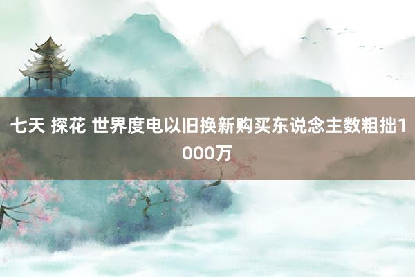 七天 探花 世界度电以旧换新购买东说念主数粗拙1000万