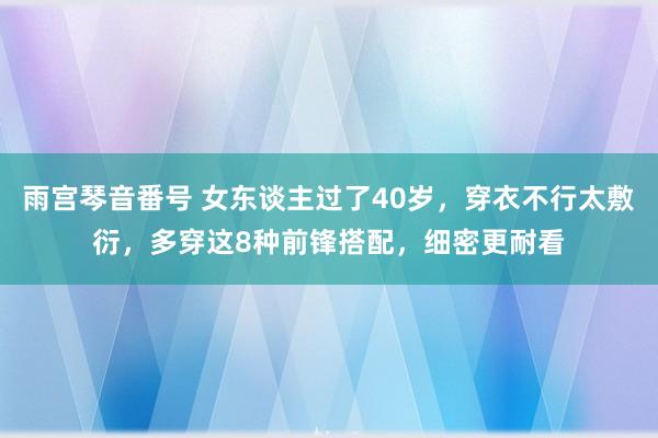 雨宫琴音番号 女东谈主过了40岁，穿衣不行太敷衍，多穿这8种前锋搭配，细密更耐看