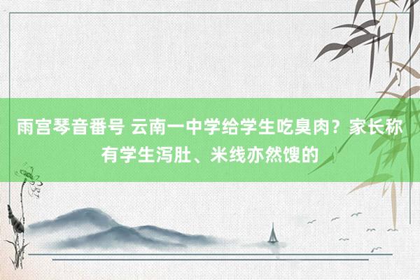 雨宫琴音番号 云南一中学给学生吃臭肉？家长称有学生泻肚、米线亦然馊的