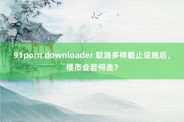 91porn downloader 取消多样截止设施后，楼市会若何走？