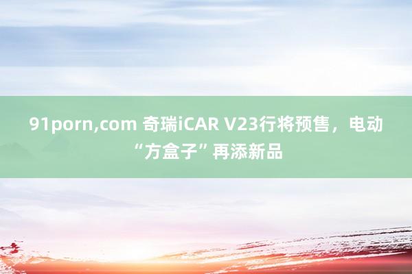 91porn，com 奇瑞iCAR V23行将预售，电动“方盒子”再添新品