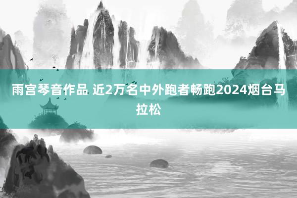 雨宫琴音作品 近2万名中外跑者畅跑2024烟台马拉松