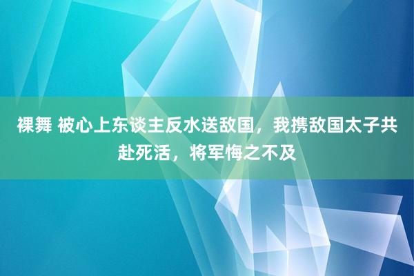 裸舞 被心上东谈主反水送敌国，我携敌国太子共赴死活，将军悔之不及