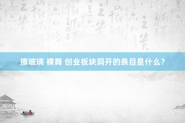 擦玻璃 裸舞 创业板块洞开的条目是什么？