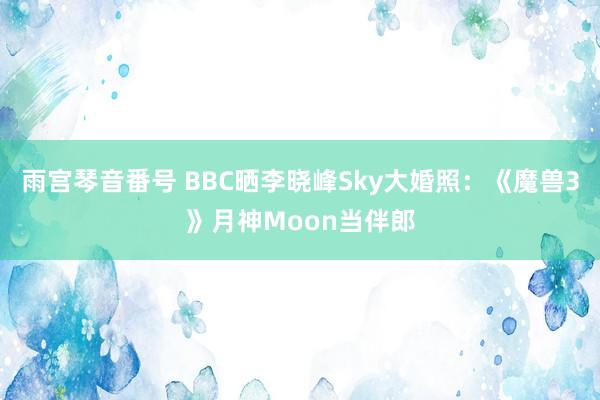 雨宫琴音番号 BBC晒李晓峰Sky大婚照：《魔兽3》月神Moon当伴郎