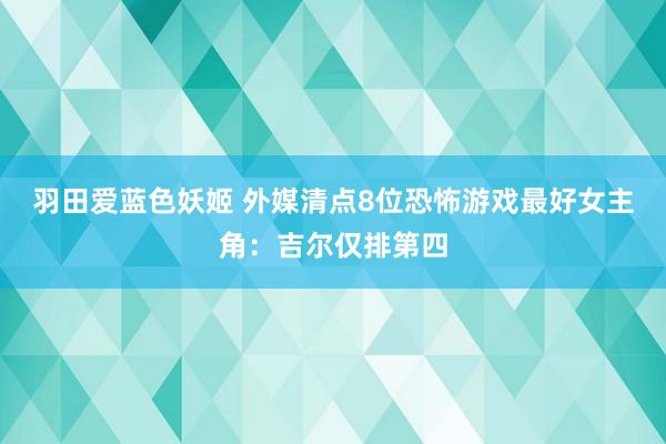 羽田爱蓝色妖姬 外媒清点8位恐怖游戏最好女主角：吉尔仅排第四