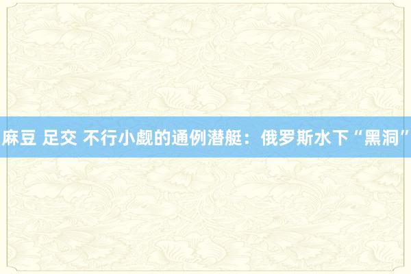 麻豆 足交 不行小觑的通例潜艇：俄罗斯水下“黑洞”