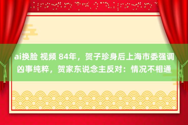 ai换脸 视频 84年，贺子珍身后上海市委强调凶事纯粹，贺家东说念主反对：情况不相通