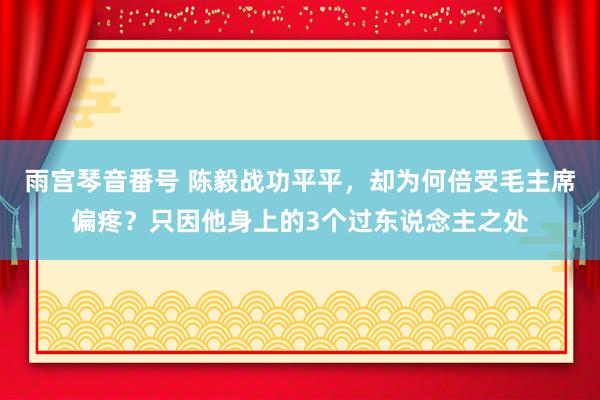 雨宫琴音番号 陈毅战功平平，却为何倍受毛主席偏疼？只因他身上的3个过东说念主之处