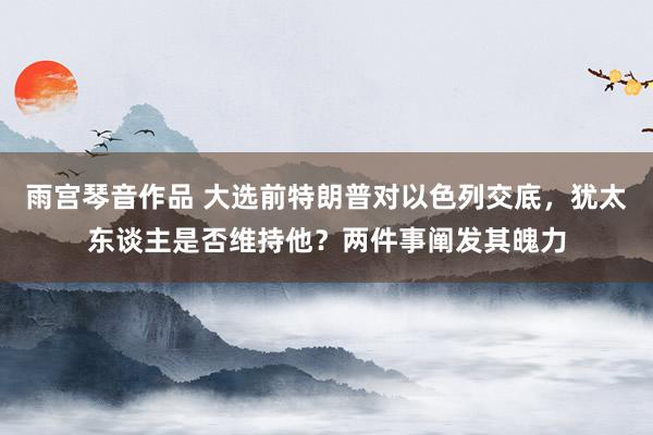 雨宫琴音作品 大选前特朗普对以色列交底，犹太东谈主是否维持他？两件事阐发其魄力