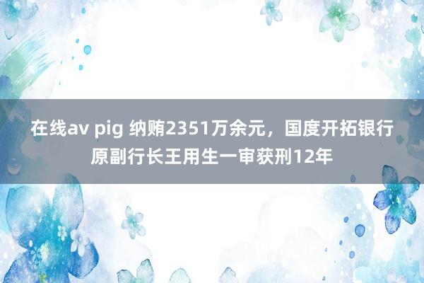 在线av pig 纳贿2351万余元，国度开拓银行原副行长王用生一审获刑12年