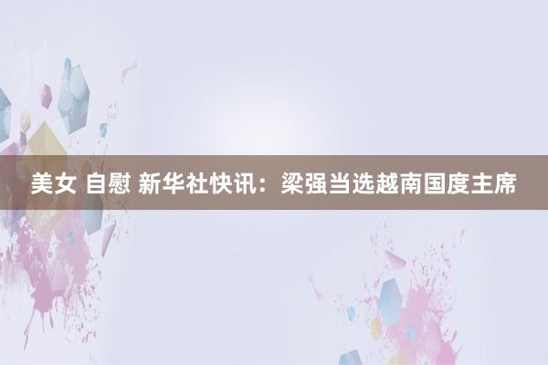 美女 自慰 新华社快讯：梁强当选越南国度主席