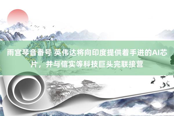 雨宫琴音番号 英伟达将向印度提供着手进的AI芯片，并与信实等科技巨头完联接营