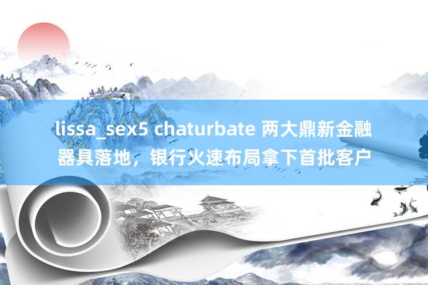 lissa_sex5 chaturbate 两大鼎新金融器具落地，银行火速布局拿下首批客户