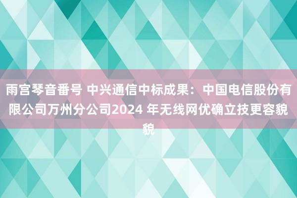 雨宫琴音番号 中兴通信中标成果：中国电信股份有限公司万州分公司2024 年无线网优确立技更容貌