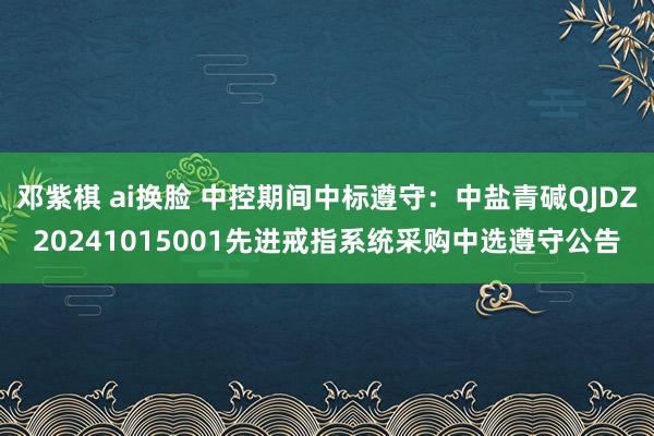 邓紫棋 ai换脸 中控期间中标遵守：中盐青碱QJDZ20241015001先进戒指系统采购中选遵守公告