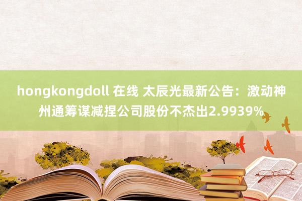 hongkongdoll 在线 太辰光最新公告：激动神州通筹谋减捏公司股份不杰出2.9939%