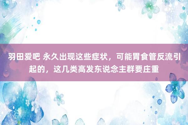 羽田爱吧 永久出现这些症状，可能胃食管反流引起的，这几类高发东说念主群要庄重