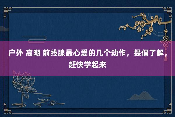 户外 高潮 前线腺最心爱的几个动作，提倡了解，赶快学起来