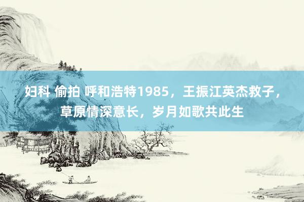 妇科 偷拍 呼和浩特1985，王振江英杰救子，草原情深意长，岁月如歌共此生