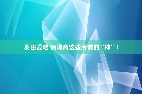 羽田爱吧 请隔离这些所谓的“神”！