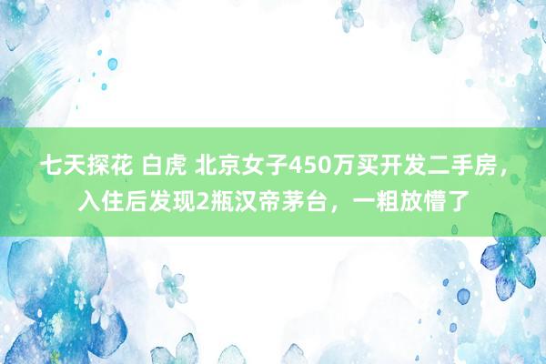 七天探花 白虎 北京女子450万买开发二手房，入住后发现2瓶汉帝茅台，一粗放懵了