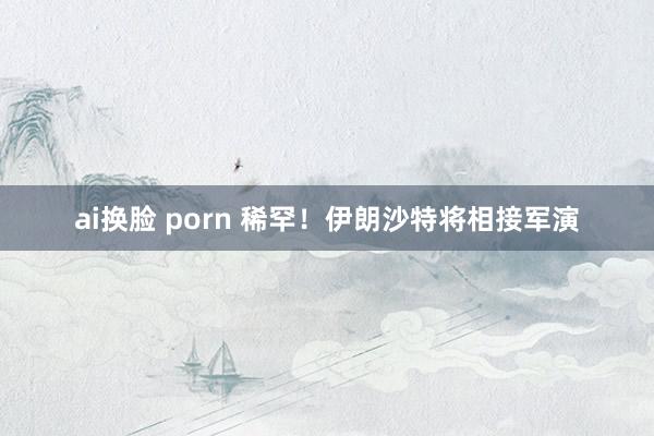 ai换脸 porn 稀罕！伊朗沙特将相接军演