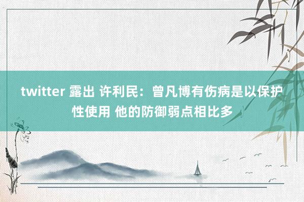 twitter 露出 许利民：曾凡博有伤病是以保护性使用 他的防御弱点相比多