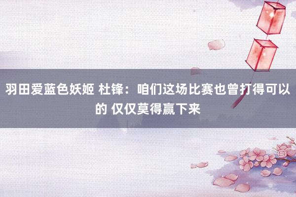 羽田爱蓝色妖姬 杜锋：咱们这场比赛也曾打得可以的 仅仅莫得赢下来