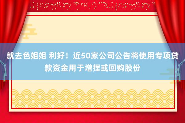 就去色姐姐 利好！近50家公司公告将使用专项贷款资金用于增捏或回购股份