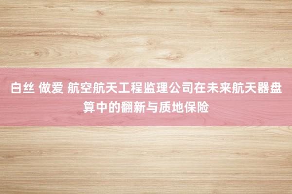 白丝 做爱 航空航天工程监理公司在未来航天器盘算中的翻新与质地保险