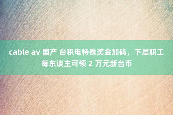 cable av 国产 台积电特殊奖金加码，下层职工每东谈主可领 2 万元新台币