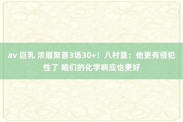 av 巨乳 浓眉聚首3场30+！八村塁：他更有侵犯性了 咱们的化学响应也更好