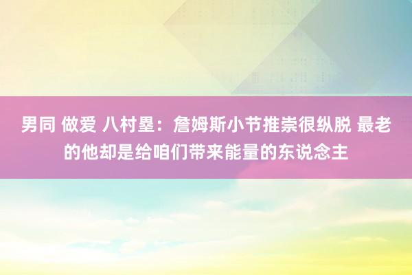 男同 做爱 八村塁：詹姆斯小节推崇很纵脱 最老的他却是给咱们带来能量的东说念主