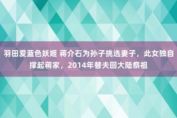 羽田爱蓝色妖姬 蒋介石为孙子挑选妻子，此女独自撑起蒋家，2014年替夫回大陆祭祖