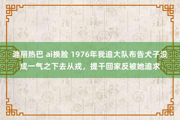 迪丽热巴 ai换脸 1976年我追大队布告犬子没成一气之下去从戎，提干回家反被她追求