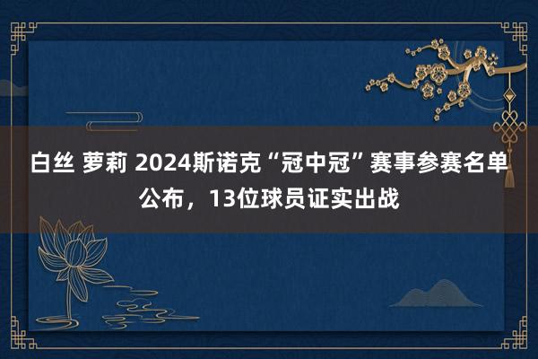 白丝 萝莉 2024斯诺克“冠中冠”赛事参赛名单公布，13位球员证实出战